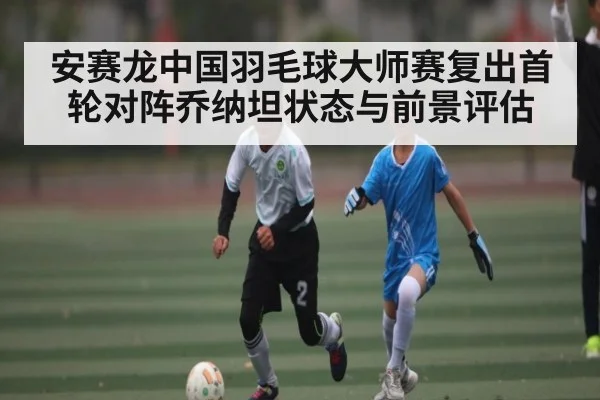 安赛龙中国羽毛球大师赛复出首轮对阵乔纳坦状态与前景评估
